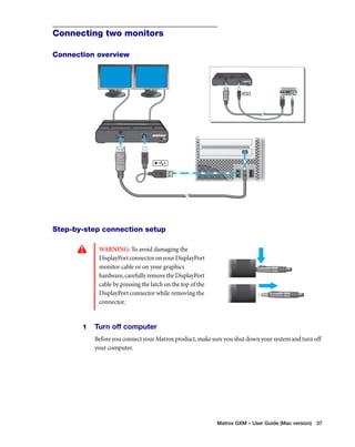 Matrox GXM – User Guide (Mac version) 37 
Connecting two monitors 
Connection overview 
Step-by-step connection setup 
WARNING: To avoid damaging the 
DisplayPort connector on your DisplayPort 
monitor cable or on your graphics 
hardware, carefully remove the DisplayPort 
cable by pressing the latch on the top of the 
DisplayPort connector while removing the 
connector. 
1 Turn off computer 
Before you connect your Matrox product, make sure you shut down your system and turn off 
your computer. 
 