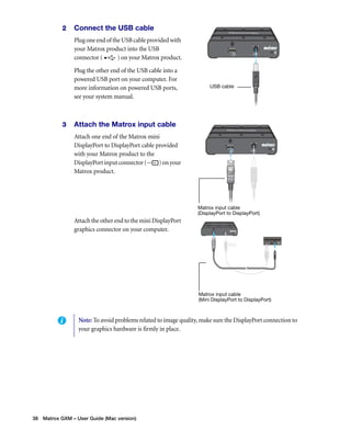 2 Connect the USB cable 
Plug one end of the USB cable provided with 
your Matrox product into the USB 
connector ( ) on your Matrox product. 
Plug the other end of the USB cable into a 
powered USB port on your computer. For 
more information on powered USB ports, 
see your system manual. 
3 Attach the Matrox input cable 
Attach one end of the Matrox mini 
DisplayPort to DisplayPort cable provided 
with your Matrox product to the 
DisplayPort input connector ( ) on your 
Matrox product. 
Attach the other end to the mini DisplayPort 
graphics connector on your computer. 
38 Matrox GXM – User Guide (Mac version) 
USB cable 
Matrox input cable 
(DisplayPort to DisplayPort) 
Matrox input cable 
(Mini DisplayPort to DisplayPort) 
Note: To avoid problems related to image quality, make sure the DisplayPort connection to 
your graphics hardware is firmly in place. 
 