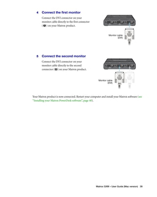 Monitor cable 
(DVI) 
Monitor cable 
(DVI) 
Matrox GXM – User Guide (Mac version) 39 
4 Connect the first monitor 
Connect the DVI connector on your 
monitor cable directly to the first connector 
( ) on your Matrox product. 
5 Connect the second monitor 
Connect the DVI connector on your 
monitor cable directly to the second 
connector ( ) on your Matrox product. 
Your Matrox product is now connected. Restart your computer and install your Matrox software (see 
“Installing your Matrox PowerDesk software”, page 40). 
 