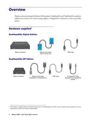 Overview 
Thank you for purchasing this Matrox GXM product. DualHead2Go and TripleHead2Go products 
enable you to connect two to three analog, digital, or DisplayPort™ monitors at a time to your Mac 
system. 
Hardware supplied* 
DualHead2Go Digital Edition 
Matrox hardware Matrox input cable 
DualHead2Go DP Edition 
* The hardware supplied with your Matrox product may vary depending on the SKU or part number of your product. For more 
information, contact your Matrox representative. 
4 Matrox GXM – User Guide (Mac version) 
(HD-15 to HD-15) 
USB cable 
Matrox hardware Matrox input cable 
(DisplayPort to DisplayPort) 
USB cable Thunderbolt™/Mini 
DisplayPort to DisplayPort 
adapter 
 