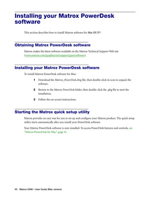 Installing your Matrox PowerDesk 
software 
This section describes how to install Matrox software for Mac OS X®. 
Obtaining Matrox PowerDesk software 
Matrox makes the latest software available on the Matrox Technical Support Web site 
(www.matrox.com/graphics/en/support/gxm/software). 
Installing your Matrox PowerDesk software 
To install Matrox PowerDesk software for Mac: 
1 Download the Matrox_PowerDesk.dmg file, then double-click its icon to unpack the 
software. 
2 Browse to the Matrox PowerDesk folder, then double-click the .pkg file to start the 
installation. 
3 Follow the on-screen instructions. 
Starting the Matrox quick setup utility 
Matrox provides an easy way for you to set up and configure your Matrox product. The quick setup 
utility starts automatically after you install your PowerDesk software. 
Your Matrox PowerDesk software is now installed. To access PowerDesk features and controls, see 
“Matrox PowerDesk for Mac”, page 41. 
40 Matrox GXM – User Guide (Mac version) 
 