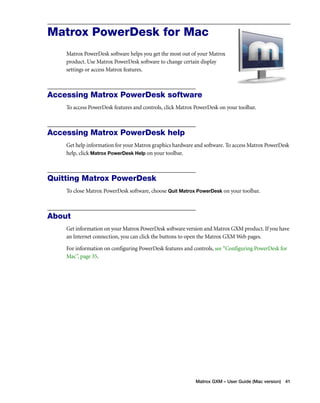 Matrox PowerDesk for Mac 
Matrox PowerDesk software helps you get the most out of your Matrox 
product. Use Matrox PowerDesk software to change certain display 
settings or access Matrox features. 
Accessing Matrox PowerDesk software 
To access PowerDesk features and controls, click Matrox PowerDesk on your toolbar. 
Matrox GXM – User Guide (Mac version) 41 
Accessing Matrox PowerDesk help 
Get help information for your Matrox graphics hardware and software. To access Matrox PowerDesk 
help, click Matrox PowerDesk Help on your toolbar. 
Quitting Matrox PowerDesk 
To close Matrox PowerDesk software, choose Quit Matrox PowerDesk on your toolbar. 
About 
Get information on your Matrox PowerDesk software version and Matrox GXM product. If you have 
an Internet connection, you can click the buttons to open the Matrox GXM Web pages. 
For information on configuring PowerDesk features and controls, see “Configuring PowerDesk for 
Mac”, page 35. 
 