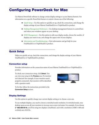 Configuring PowerDesk for Mac 
Use Matrox PowerDesk software to change certain display settings or access Matrox features. For 
information on a specific PowerDesk feature or control, choose one of the following: 
„ Quick Setup – Use this option to quickly set up, check the connections, and change the 
display settings of your Matrox DualHead2Go or TripleHead2Go product. 
„ Desktop Management Preferences – Use desktop management features to control how 
and where your windows appear on your desktop. 
„ EDID Management – Use this option to edit your display modes, choose the number of 
displays you want to use, and change the aspect ratio of your displays. 
„ Information and Troubleshooting – View information and get help for your 
DualHead2Go or TripleHead2Go product. 
Quick Setup 
Helps you quickly set up, check the connections, and change the display settings of your Matrox 
DualHead2Go or TripleHead2Go product. 
Connection setup 
Provides information on the connection status of your Matrox DualHead2Go or TripleHead2Go 
product. 
To check your connection setup, click Detect. You 
can view your setup in the Preview area. If a monitor 
isn’t detected (for example, if your monitor wasn’t 
properly connected), that monitor will be identified 
with a question mark. 
To fix this, follow the instructions provided in the 
Connection Setup section. 
Display Settings 
Use this option to quickly change your current display setting or to choose a new one. 
To use multiple displays, you need to choose a stretched mode resolution. In stretched mode, your 
desktop spans across all your monitors to increase your screen real estate. For example, if you choose 
2 * 800×600 60 Hz, you’ll be using two displays (DualHead), each with a resolution of 800 × 600 and 
a refresh rate of 60 Hz. 
42 Matrox GXM – User Guide (Mac version) 
 