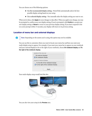 Note: Depending on the system you’re using, this option may not be available. 
Matrox GXM – User Guide (Mac version) 43 
You can choose one of the following options: 
„ Use the recommended display setting – PowerDesk automatically selects the best 
possible display setting based on your setup. 
„ Use a selected display setting – You manually select the display setting you want to use. 
When you’re done, click Apply for your changes to take effect. When you apply your change, you may 
be prompted to confirm your new display setting. If you’re prompted, click Confirm to accept your 
new display setting or Revert to revert to your previous display setting. If you don’t respond to the 
on-screen prompt within 15 seconds, your display will return to its previous setting. 
Location of menu bar and external displays 
You can use this to customize where you want to locate your menu bar and how you want your 
multi-display setup to appear. For example, if you want your menu bar to appear on your notebook 
and your external displays to be to the right of your notebook, choose On notebook display and To 
the right of the notebook display. 
Your multi-display setup would look like this: 
You can also view your setup in the Preview area. 
 