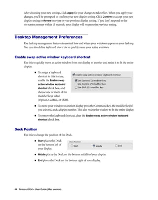 After choosing your new settings, click Apply for your changes to take effect. When you apply your 
changes, you’ll be prompted to confirm your new display setting. Click Confirm to accept your new 
display setting or Revert to revert to your previous display setting. If you don’t respond to the 
on-screen prompt within 15 seconds, your display will return to its previous setting. 
Desktop Management Preferences 
Use desktop management features to control how and where your windows appear on your desktop. 
You can also define keyboard shortcuts to quickly move your active windows. 
Enable swap active window keyboard shortcut 
Use this to quickly move an active window from one display to another and resize it to fit the entire 
display. 
„ To assign a keyboard 
shortcut to this feature, 
enable the Enable swap 
active window keyboard 
shortcut check box, and 
choose one or more of the 
modifier keys listed 
(Option, Control, or Shift). 
„ To move your window to another display press the Command key, the modifier key(s) 
you selected, and a display number. This also resizes the window to fit the entire display. 
„ To remove the keyboard shortcut, clear the Enable swap active window keyboard 
shortcut check box. 
Dock Position 
Use this to change the position of the Dock. 
„ Start places the Dock 
on the bottom left of 
your display. 
„ Middle places the Dock on the bottom middle of your display. 
„ End places the Dock on the bottom right of your display. 
44 Matrox GXM – User Guide (Mac version) 
 