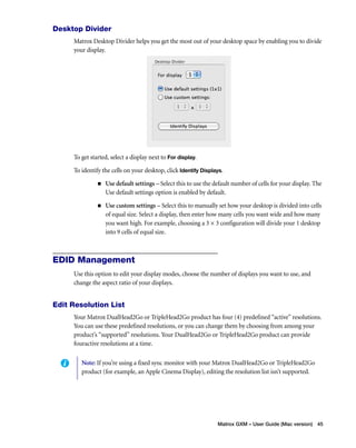 Matrox GXM – User Guide (Mac version) 45 
Desktop Divider 
Matrox Desktop Divider helps you get the most out of your desktop space by enabling you to divide 
your display. 
To get started, select a display next to For display. 
To identify the cells on your desktop, click Identify Displays. 
„ Use default settings – Select this to use the default number of cells for your display. The 
Use default settings option is enabled by default. 
„ Use custom settings – Select this to manually set how your desktop is divided into cells 
of equal size. Select a display, then enter how many cells you want wide and how many 
you want high. For example, choosing a 3 × 3 configuration will divide your 1 desktop 
into 9 cells of equal size. 
EDID Management 
Use this option to edit your display modes, choose the number of displays you want to use, and 
change the aspect ratio of your displays. 
Edit Resolution List 
Your Matrox DualHead2Go or TripleHead2Go product has four (4) predefined “active” resolutions. 
You can use these predefined resolutions, or you can change them by choosing from among your 
product’s “supported” resolutions. Your DualHead2Go or TripleHead2Go product can provide 
fouractive resolutions at a time. 
Note: If you’re using a fixed sync monitor with your Matrox DualHead2Go or TripleHead2Go 
product (for example, an Apple Cinema Display), editing the resolution list isn’t supported. 
 