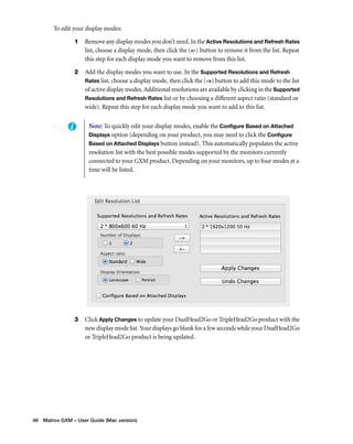 To edit your display modes: 
1 Remove any display modes you don’t need. In the Active Resolutions and Refresh Rates 
list, choose a display mode, then click the (<-) button to remove it from the list. Repeat 
this step for each display mode you want to remove from this list. 
2 Add the display modes you want to use. In the Supported Resolutions and Refresh 
Rates list, choose a display mode, then click the (->) button to add this mode to the list 
of active display modes. Additional resolutions are available by clicking in the Supported 
Resolutions and Refresh Rates list or by choosing a different aspect ratio (standard or 
wide). Repeat this step for each display mode you want to add to this list. 
Note: To quickly edit your display modes, enable the Configure Based on Attached 
Displays option (depending on your product, you may need to click the Configure 
Based on Attached Displays button instead). This automatically populates the active 
resolution list with the best possible modes supported by the monitors currently 
connected to your GXM product. Depending on your monitors, up to four modes at a 
time will be listed. 
3 Click Apply Changes to update your DualHead2Go or TripleHead2Go product with the 
new display mode list. Your displays go blank for a few seconds while your DualHead2Go 
or TripleHead2Go product is being updated. 
46 Matrox GXM – User Guide (Mac version) 
 