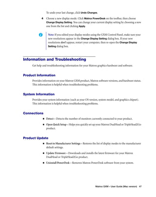 To undo your last change, click Undo Changes. 
4 Choose a new display mode. Click Matrox PowerDesk on the toolbar, then choose 
Change Display Setting. You can change your current display setting by choosing a new 
one from the list and clicking Apply. 
Note: If you edited your display modes using the GXM Control Panel, make sure your 
new resolutions appear in the Change Display Setting dialog box. If your new 
resolutions don’t appear, restart your computer, then re-open the Change Display 
Setting dialog box. 
Matrox GXM – User Guide (Mac version) 47 
Information and Troubleshooting 
Get help and troubleshooting information for your Matrox graphics hardware and software. 
Product Information 
Provides information on your Matrox GXM product, Matrox software versions, and hardware status. 
This information is helpful when troubleshooting problems. 
System Information 
Provides your system information (such as your OS version, system model, and graphics chipset). 
This information is helpful when troubleshooting problems. 
Connections 
„ Detect – Detects the number of monitors currently connected to your product. 
„ Open Quick Setup – Helps you quickly set up your Matrox DualHead or TripleHead2Go 
product. 
Product Update 
„ Reset to Manufacturer Settings – Restores the list of display modes to the manufacturer 
default settings. 
„ Update Firmware – Downloads and installs the latest firmware for your Matrox 
DualHead or TripleHead2Go product. 
„ Uninstall PowerDesk – Removes Matrox PowerDesk software from your system. 
 