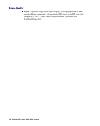Image Quality 
„ Adjust – Adjusts the image quality of your displays. Your displays go blank for a few 
seconds while the image quality is being adjusted. This feature is available only while 
using the VGA (HD-15) input connector on your Matrox DualHead2Go or 
TripleHead2Go product. 
48 Matrox GXM – User Guide (Mac version) 
 