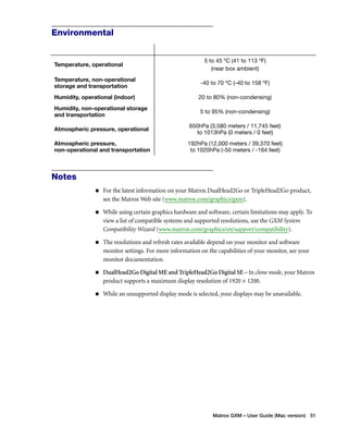 5 to 45 ºC (41 to 113 ºF) 
(near box ambient) 
Temperature, non-operational 
storage and transportation -40 to 70 ºC (-40 to 158 ºF) 
Humidity, operational (indoor) 20 to 80% (non-condensing) 
Humidity, non-operational storage 
and transportation 5 to 95% (non-condensing) 
Atmospheric pressure, operational 650hPa (3,580 meters / 11,745 feet) 
to 1013hPa (0 meters / 0 feet) 
192hPa (12,000 meters / 39,370 feet) 
to 1020hPa (-50 meters / -164 feet) 
Matrox GXM – User Guide (Mac version) 51 
Environmental 
Temperature, operational 
Atmospheric pressure, 
non-operational and transportation 
Notes 
„ For the latest information on your Matrox DualHead2Go or TripleHead2Go product, 
see the Matrox Web site (www.matrox.com/graphics/gxm). 
„ While using certain graphics hardware and software, certain limitations may apply. To 
view a list of compatible systems and supported resolutions, use the GXM System 
Compatibility Wizard (www.matrox.com/graphics/en/support/compatibility). 
„ The resolutions and refresh rates available depend on your monitor and software 
monitor settings. For more information on the capabilities of your monitor, see your 
monitor documentation. 
„ DualHead2Go Digital ME and TripleHead2Go Digital SE – In clone mode, your Matrox 
product supports a maximum display resolution of 1920 × 1200. 
„ While an unsupported display mode is selected, your displays may be unavailable. 
 