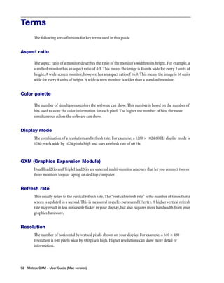 Terms 
The following are definitions for key terms used in this guide. 
Aspect ratio 
The aspect ratio of a monitor describes the ratio of the monitor’s width to its height. For example, a 
standard monitor has an aspect ratio of 4:3. This means the image is 4 units wide for every 3 units of 
height. A wide-screen monitor, however, has an aspect ratio of 16:9. This means the image is 16 units 
wide for every 9 units of height. A wide-screen monitor is wider than a standard monitor. 
Color palette 
The number of simultaneous colors the software can show. This number is based on the number of 
bits used to store the color information for each pixel. The higher the number of bits, the more 
simultaneous colors the software can show. 
Display mode 
The combination of a resolution and refresh rate. For example, a 1280 × 1024 60 Hz display mode is 
1280 pixels wide by 1024 pixels high and uses a refresh rate of 60 Hz. 
GXM (Graphics Expansion Module) 
DualHead2Go and TripleHead2Go are external multi-monitor adapters that let you connect two or 
three monitors to your laptop or desktop computer. 
Refresh rate 
This usually refers to the vertical refresh rate. The “vertical refresh rate” is the number of times that a 
screen is updated in a second. This is measured in cycles per second (Hertz). A higher vertical refresh 
rate may result in less noticeable flicker in your display, but also requires more bandwidth from your 
graphics hardware. 
Resolution 
The number of horizontal by vertical pixels shown on your display. For example, a 640 × 480 
resolution is 640 pixels wide by 480 pixels high. Higher resolutions can show more detail or 
information. 
52 Matrox GXM – User Guide (Mac version) 
 