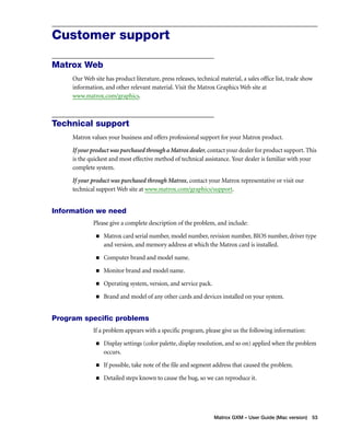 Matrox GXM – User Guide (Mac version) 53 
Customer support 
Matrox Web 
Our Web site has product literature, press releases, technical material, a sales office list, trade show 
information, and other relevant material. Visit the Matrox Graphics Web site at 
www.matrox.com/graphics. 
Technical support 
Matrox values your business and offers professional support for your Matrox product. 
If your product was purchased through a Matrox dealer, contact your dealer for product support. This 
is the quickest and most effective method of technical assistance. Your dealer is familiar with your 
complete system. 
If your product was purchased through Matrox, contact your Matrox representative or visit our 
technical support Web site at www.matrox.com/graphics/support. 
Information we need 
Please give a complete description of the problem, and include: 
„ Matrox card serial number, model number, revision number, BIOS number, driver type 
and version, and memory address at which the Matrox card is installed. 
„ Computer brand and model name. 
„ Monitor brand and model name. 
„ Operating system, version, and service pack. 
„ Brand and model of any other cards and devices installed on your system. 
Program specific problems 
If a problem appears with a specific program, please give us the following information: 
„ Display settings (color palette, display resolution, and so on) applied when the problem 
occurs. 
„ If possible, take note of the file and segment address that caused the problem. 
„ Detailed steps known to cause the bug, so we can reproduce it. 
 