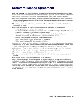 Software license agreement 
Single User Products This Matrox software (the “Software”) is copyrighted by Matrox Graphics Inc. All rights are 
reserved. The purchaser is granted a license to use the software only, subject to the following restrictions and limitations: 
1. The license is for the original purchaser only, and is not transferable without written permission of Matrox. 
2. The original purchaser may use the Software on a single computer owned or leased by the original purchaser. You 
may not use the Software on more than a single computer, even if you own or lease more than one computer, without 
written consent of Matrox. 
3. The original purchaser may make back-up copies of the Software for his or her own use only, subject to the use 
Matrox GXM – User Guide (Mac version) 55 
limitations of this license. 
4. The original purchaser may not engage in, nor permit third parties to engage in, any of the following: 
• Providing or disclosing the Software to third parties. 
• Providing use of the Software in a computer service business, network, time-sharing, multiple CPU or multi-user 
arrangement to users who are not individually licensed by Matrox. 
• Making alterations or copies of any kind in the Software (except as specifically permitted above). 
• Attempting to unassemble, de-compile or reverse engineer the Software in any way. 
• Granting sublicenses, leases, or other rights in the Software to others. 
• Making copies, or verbal or media translations, of the user’s guide. 
• Making telecommunication data transmissions of the Software. 
Matrox reserves the right to terminate this license if there is a violation of its term or default by the Original Purchaser. 
Upon termination, for any reason, all copies of the Software must be immediately returned to Matrox, and the Original 
Purchaser shall be liable to Matrox for any and all damages suffered as a result of the violation or default. 
Limited warranty Matrox warrants to you, for a period of 90 days normal use from your date of purchase, that: 
1. The CD/disks on which the software is furnished and the documentation are not defective. 
2. The Software is properly recorded upon the CD/disks included. 
3. The documentation is substantially complete and contains all the information Matrox deems necessary to use the 
software. 
4. The Software functions substantially as described in the documentation. 
Matrox’s entire liability and your exclusive remedy shall be the replacement of any CD/Disks or documentation not 
meeting these warranties, which is returned to Matrox or an authorized dealer, together with a copy of your paid receipt. 
The above is the only warranty of any kind, either express or implied, including, but not limited to the implied warranties 
of merchantability and fitness for a particular use that is made by Matrox on this Licensed Software. In no event shall 
Matrox be liable to you or to any third party for consequential, special, indirect or incidental damages which you may 
incur as a result of using the licensed software, including, but not limited to, loss of data, or information of any kind which 
you may experience. 
 