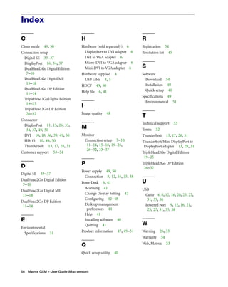 Index 
C 
Clone mode 49, 50 
Connection setup 
Digital SE 33–37 
DisplayPort 16, 34, 37 
DualHead2Go Digital Edition 
7–10 
DualHead2Go Digital ME 
15–18 
DualHead2Go DP Edition 
11–14 
TripleHead2Go Digital Edition 
19–25 
TripleHead2Go DP Edition 
26–32 
Connector 
DisplayPort 11, 15, 26, 33, 
34, 37, 49, 50 
DVI 10, 18, 36, 39, 49, 50 
HD-15 10, 49, 50 
Thunderbolt 13, 17, 28, 31 
Customer support 53–54 
D 
Digital SE 33–37 
DualHead2Go Digital Edition 
7–10 
DualHead2Go Digital ME 
15–18 
DualHead2Go DP Edition 
11–14 
E 
Environtmental 
Specifications 51 
H 
Hardware (sold separately) 6 
DisplayPort to DVI adapter 6 
DVI to VGA adapter 6 
Micro-DVI to VGA adapter 6 
Mini-DVI to VGA adapter 6 
Hardware supplied 4 
USB cable 4, 5 
HDCP 49, 50 
Help file 6, 41 
I 
Image quality 48 
M 
Monitor 
Connection setup 7–10, 
11–14, 15–18, 19–25, 
26–32, 33–37 
P 
Power supply 49, 50 
Connection 8, 12, 16, 35, 38 
PowerDesk 6, 41 
Accessing 41 
Change Display Setting 42 
Configuring 42–48 
Desktop management 
preferences 44 
Help 41 
Installing software 40 
Quitting 41 
Product information 47, 49–51 
Q 
Quick setup utility 40 
56 Matrox GXM – User Guide (Mac version) 
R 
Registration 54 
Resolution list 45 
S 
Software 
Download 54 
Installation 40 
Quick setup 40 
Specifications 49 
Environmental 51 
T 
Technical support 53 
Terms 52 
Thunderbolt 13, 17, 28, 31 
Thunderbolt/Mini DisplayPort to 
DisplayPort adapter 13, 28, 31 
TripleHead2Go Digital Edition 
19–25 
TripleHead2Go DP Edition 
26–32 
U 
USB 
Cable 4, 8, 12, 16, 20, 23, 27, 
31, 35, 38 
Powered port 9, 12, 16, 21, 
23, 27, 31, 35, 38 
W 
Warning 26, 33 
Warranty 54 
Web, Matrox 53 
 