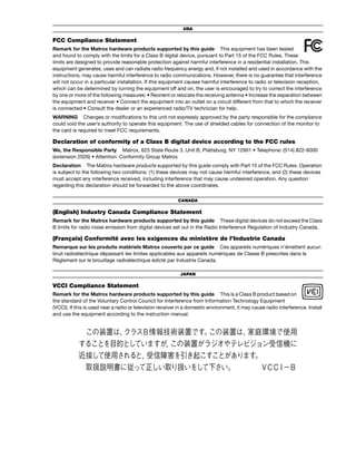USA 
FCC Compliance Statement 
Remark for the Matrox hardware products supported by this guide This equipment has been tested 
and found to comply with the limits for a Class B digital device, pursuant to Part 15 of the FCC Rules. These 
limits are designed to provide reasonable protection against harmful interference in a residential installation. This 
equipment generates, uses and can radiate radio frequency energy and, if not installed and used in accordance with the 
instructions, may cause harmful interference to radio communications. However, there is no guarantee that interference 
will not occur in a particular installation. If this equipment causes harmful interference to radio or television reception, 
which can be determined by turning the equipment off and on, the user is encouraged to try to correct the interference 
by one or more of the following measures: • Reorient or relocate the receiving antenna • Increase the separation between 
the equipment and receiver • Connect the equipment into an outlet on a circuit different from that to which the receiver 
is connected • Consult the dealer or an experienced radio/TV technician for help. 
WARNING Changes or modifications to this unit not expressly approved by the party responsible for the compliance 
could void the user’s authority to operate this equipment. The use of shielded cables for connection of the monitor to 
the card is required to meet FCC requirements. 
Declaration of conformity of a Class B digital device according to the FCC rules 
We, the Responsible Party Matrox, 625 State Route 3, Unit B, Plattsburg, NY 12901 • Telephone: (514) 822-6000 
(extension 2026) • Attention: Conformity Group Matrox 
Declaration The Matrox hardware products supported by this guide comply with Part 15 of the FCC Rules. Operation 
is subject to the following two conditions: (1) these devices may not cause harmful interference, and (2) these devices 
must accept any interference received, including interference that may cause undesired operation. Any question 
regarding this declaration should be forwarded to the above coordinates. 
CANADA 
(English) Industry Canada Compliance Statement 
Remark for the Matrox hardware products supported by this guide These digital devices do not exceed the Class 
B limits for radio noise emission from digital devices set out in the Radio Interference Regulation of Industry Canada. 
(Français) Conformité avec les exigences du ministère de l’Industrie Canada 
Remarque sur les produits matériels Matrox couverts par ce guide Ces appareils numériques n’émettent aucun 
bruit radioélectrique dépassant les limites applicables aux appareils numériques de Classe B prescrites dans le 
Règlement sur le brouillage radioélectrique édicté par Industrie Canada. 
JAPAN 
VCCI Compliance Statement 
Remark for the Matrox hardware products supported by this guide This is a Class B product based on 
the standard of the Voluntary Control Council for Interference from Information Technology Equipment 
(VCCI). If this is used near a radio or television receiver in a domestic environment, it may cause radio interference. Install 
and use the equipment according to the instruction manual. 
 