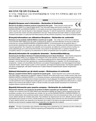 KOREA 
KCC 전자파 적합 등록 안내 (Class B) 
이 기기는 가정용 (B급 ) 으로 전자파적합등록을 한 기기로 주거 지역에서는 물론 모든 지역 
에서 사용할 수 있습니다 . 
EUROPE 
(English) European user’s information – Declaration of Conformity 
Remark for the Matrox hardware products supported by this guide These devices comply with EC 
Directive 2004/108/EC for a Class B digital device. They have been tested and found to comply with 
EN55022/CISPR22 and EN55024/CISPR24. In a domestic environment these products may cause radio interference in 
which case the user may be required to take adequate measures. To meet EC requirements, shielded cables must be 
used to connect the monitor and other peripherals to the card. These products have been tested in a typical class B 
compliant host system. It is assumed that these products will also achieve compliance in any class B compliant system. 
(Français) Informations aux utilisateurs Européens – Déclaration de conformité 
Remarque sur les produits matériels Matrox couverts par ce guide Ces unités sont conformes à la directive 
communautaire 2004/108/EC pour les unités numériques de classe B. Les tests effectués ont prouvé qu’elles sont 
conformes aux normes EN55022/CISPR22 et EN55024/CISPR24. Le fonctionnement de ces produits dans un 
environnement résidentiel peut causer des interférences radio, dans ce cas l’utilisateur peut être amené à prendre les 
mesures appropriées. Pour respecter les impératifs communautaires, les câbles de connexion entre le moniteur ou 
autres périphériques et la carte doivent être blindés. Ces produits ont été testés dans un système hôte typique 
compatible classe B. On suppose qu’ils présenteront la même compatibilité dans tout système compatible classe B. 
(Deutsch) Information für europäische Anwender – Konformitätserklärung 
Anmerkung für die Matrox Hardware-Produktunterstützung durch dieses Handbuch Diese Geräte entsprechen 
EC Direktive 2004/108/EC für ein digitales Gerät Klasse B. Sie wurden getestet und entsprechen demnach 
EN55022/CISPR22 und EN55024/CISPR24. In einer Wohnumgebung können diese Produkte Funkinterferenzen 
erzeugen, und der Benutzer kann genötigt sein, entsprechende Maßnahmen zu ergreifen. Um EG-Anforderungen zu 
entsprechen, müssen zum Anschließen des Monitors und anderer Peripheriegeräte an die Karte abgeschirmte Kabel 
verwendet werden. Diese Produkt wurden in einem typischen, der Klasse B entsprechenden, Host-System getestet. Es 
wird davon ausgegangen, daß diese Produkte auch in jedem Klasse B entsprechenden System entsprechend 
funktionieren. 
(Italiano) Informazioni per gli utenti europei – Dichiarazione di conformità 
Nota per i prodotti hardware Matrox supportati da questa guida Questi dispositivi sono conformi alla direttiva 
CEE 2004/108/EC relativamente ai dispositivi digitali di Classe B. Sono stati provati e sono risultati conformi alle norme 
EN55022/CISPR22 e EN55024/CISPR24. In un ambiente domestico, questi prodotti possono causare radiointerferenze, 
nel qual caso all’utente potrebbe venire richiesto di prendere le misure adeguate. Per soddisfare i requisiti CEE, il monitor 
e le altre periferiche vanno collegati alla scheda grafica con cavi schermati. Questi prodotti sono stati provati in un tipico 
sistema host conforme alla classe B. Inoltre, si dà per scontato che questi prodotti acquisiranno la conformità in 
qualsiasi sistema conforme alla classe B. 
(Español) Información para usuarios europeos – Declaración de conformidad 
Observación referente a los productos de hardware de Matrox apoyados por este manual Estos dispositivos 
cumplen con la directiva de la CE 2004/108/EC para dispositivos digitales de Clase B. Dichos dispositivos han sido 
sometidos a prueba y se ha comprobado que cumplen con las normas EN55022/CISPR22 y EN55024/CISPR24. En 
entornos residenciales, estos productos pueden causar interferencias en las comunicaciones por radio; en tal caso el 
usuario deberá adoptar las medidas adecuadas. Para satisfacer las disposiciones de la CE, deberán utilizarse cables 
apantallados para conectar el monitor y demás periféricos a la tarjeta. Estos productos han sido sometidos a prueba en 
un típico sistema anfitrión que responde a los requisitos de la clase B. Se supone que estos productos cumplirán 
también con las normas en cualquier sistema que responda a los requisitos de la clase B. 
ROVI CORPORATION 
(English) This item incorporates copy protection technology that is protected by U.S. patent(s) and other intellectual 
property rights of Rovi Corporation. Reverse engineering and disassembly are prohibited. 
 