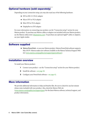 Optional hardware (sold separately) 
Depending on your connection setup, you may also need any of the following hardware: 
„ DVI to HD-15 (VGA) adapter 
„ Micro-DVI to VGA adapter 
„ Mini-DVI to VGA adapter 
„ DisplayPort to DVI adapter 
For more information on connecting your product, see the “Connection setup” section for your 
Matrox product. To purchase any Matrox cables or adapters not included with your Matrox product, 
see the Matrox online store (shopmatrox.com). To purchase any optional Apple® cables or adapters, 
see your Apple retailer. 
Software supplied 
„ Matrox PowerDesk – to use your Matrox product. Matrox PowerDesk software supports 
Mac OS X®. Matrox makes new software available on the Matrox Technical Support Web 
site (www.matrox.com/graphics/en/support/gxm/software). 
Installation overview 
To install your Matrox product: 
1 Connect your product – see the “Connection setup” section for your Matrox product. 
2 Install the software – see page 40. 
3 Configure your PowerDesk software – see page 42. 
More information 
We provide additional information in help and Readme files. Be sure to check for any last-minute 
release notes included with your product. Also, check the Matrox Web site 
(www.matrox.com/graphics/en/support/gxm) for the latest Matrox software, technical support, and 
product information. 
6 Matrox GXM – User Guide (Mac version) 
 