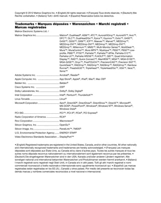 Copyright © 2012 Matrox Graphics Inc. • (English) All rights reserved. • (Français) Tous droits réservés. • (Deutsch) Alle 
Rechte vorbehalten. • (Italiano) Tutti i diritti riservati. • (Español) Reservados todos los derechos. 
Trademarks • Marques déposées • Warenzeichen • Marchi registrati • 
Marcas registradas 
Matrox Electronic Systems Ltd. / 
Matrox Graphics Inc.................................... Matrox®, DualHead®, ASM™, ATC™, AuroraVX3mp™, AuroraVX™, Avio™, 
DFC™, DLC™, DualHead2Go™, Epica™, Equinox™, Extio™, G400™, 
G450™, G550™, GXM™, ICP™, Maevex™, Marvel™, MED2mp™, 
MED2mp-DVI™, MED3mp-DVI™, MED4mp™, MED5mp-DVI™, 
MED5mp™, Millennium™, MMS™, Multi-Monitor Series™, MultiDesk™, 
Mura™, MuraControl™, Mura MPX™, Mystique™, P650™, P650™ Low-profile, 
P690™, P750™, Parhelia™, Parhelia™ APVe, Parhelia-512™, 
Parhelia-LX™, Parhelia HR256™, PJ4OLP™, QID™, Quad Information 
Display™, RAD™, Quick Connect™, MaxVIEW™, MGA™, MGA-G100™, 
MGA-G200™, Onyx™, PixelTOUCH™, PrecisionCAD™, Precision SGT™, 
QuickDesk™, RAD2mp™, RAD3mp™, RAD9mp™, RADQ2mp™, Rainbow 
Runner®, TheatreVUE™, TripleHead™, TripleHead2Go™, VDA™, Veos™, 
Xenia™ 
Adobe Systems Inc. ................................... Acrobat®, Reader® 
Apple Computer, Inc. ................................. App Store®, Apple®, iPad®, Mac®, Mac OS® 
Belden Inc. ................................................. Belden® 
Cisco Systems Inc. .................................... iOS® 
Dolby Laboratories, Inc. .............................. Dolby®, Dolby Digital® 
Intel Corporation ......................................... Intel®, Pentium®, Thunderbolt™ 
Linus Torvalds ............................................. Linux® 
Microsoft Corporation ................................. Aero®, Direct3D®, DirectDraw®, DirectShow™, DirectX™, Microsoft®, 
MS-DOS®, PowerPoint®, Windows®, Windows NT®, Windows Server®, 
Windows Vista® 
PCI-SIG ....................................................... PCI™, PCI-X®, PCIe®, PCI Express® 
Radio Corporation of America .................... RCA® 
Rovi Corporation ......................................... Macrovision® 
Silicon Graphics, Inc. .................................. OpenGL® 
Silicon Image, Inc. ....................................... PanelLink™, TMDS® 
U.S. Environmental Protection Agency ....... ENERGY STAR® 
Video Electronics Standards Association ... DisplayPort™ 
• (English) Registered trademarks are registered in the United States, Canada, and/or other countries. All other nationally 
and internationally recognized trademarks and tradenames are hereby acknowledged. • (Français) Les marques 
déposées sont déposées aux États-Unis, au Canada et/ou dans d’autres pays. Toutes les autres marques et tous les 
autres noms déposés reconnus nationalement ou internationalement sont également reconnus par les présentes. • 
(Deutsch) Die eingetragenen Warenzeichen sind in den USA, Kanada und/oder anderen Ländern registriert. Alle 
sonstigen national und international bekannten Warenzeichen und Produktnamen werden hiermit anerkannt. • (Italiano) 
I marchi registrati sono registrati negli Stati Uniti, in Canada e/o in altri paesi. Tutti gli altri marchi registrati e nomi 
commerciali riconosciuti a livello nazionale e internazionale sono ugualmente riconosciuti qui. • (Español) Las marcas 
registradas están registradas en los EE.UU., Canadá u otros países. Por medio del presente se reconocen todas las 
demás marcas y nombres comerciales reconocidos a nivel nacional e internacional. 
 