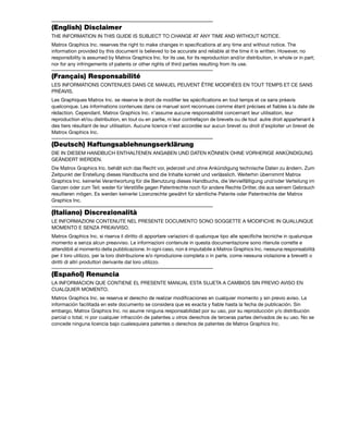 (English) Disclaimer 
THE INFORMATION IN THIS GUIDE IS SUBJECT TO CHANGE AT ANY TIME AND WITHOUT NOTICE. 
Matrox Graphics Inc. reserves the right to make changes in specifications at any time and without notice. The 
information provided by this document is believed to be accurate and reliable at the time it is written. However, no 
responsibility is assumed by Matrox Graphics Inc. for its use, for its reproduction and/or distribution, in whole or in part; 
nor for any infringements of patents or other rights of third parties resulting from its use. 
(Français) Responsabilité 
LES INFORMATIONS CONTENUES DANS CE MANUEL PEUVENT ÊTRE MODIFIÉES EN TOUT TEMPS ET CE SANS 
PRÉAVIS. 
Les Graphiques Matrox Inc. se réserve le droit de modifier les spécifications en tout temps et ce sans préavis 
quelconque. Les informations contenues dans ce manuel sont reconnues comme étant précises et fiables à la date de 
rédaction. Cependant, Matrox Graphics Inc. n’assume aucune responsabilité concernant leur utilisation, leur 
reproduction et/ou distribution, en tout ou en partie, ni leur contrefaçon de brevets ou de tout autre droit appartenant à 
des tiers résultant de leur utilisation. Aucune licence n’est accordée sur aucun brevet ou droit d’exploiter un brevet de 
Matrox Graphics Inc. 
(Deutsch) Haftungsablehnungserklärung 
DIE IN DIESEM HANDBUCH ENTHALTENEN ANGABEN UND DATEN KÖNNEN OHNE VORHERIGE ANKÜNDIGUNG 
GEÄNDERT WERDEN. 
Die Matrox Graphics Inc. behält sich das Recht vor, jederzeit und ohne Ankündigung technische Daten zu ändern. Zum 
Zeitpunkt der Erstellung dieses Handbuchs sind die Inhalte korrekt und verlässlich. Weiterhin übernimmt Matrox 
Graphics Inc. keinerlei Verantwortung für die Benutzung dieses Handbuchs, die Vervielfältigung und/oder Verteilung im 
Ganzen oder zum Teil; weder für Verstöße gegen Patentrechte noch für andere Rechte Dritter, die aus seinem Gebrauch 
resultieren mögen. Es werden keinerlei Lizenzrechte gewährt für sämtliche Patente oder Patentrechte der Matrox 
Graphics Inc. 
(Italiano) Discrezionalità 
LE INFORMAZIONI CONTENUTE NEL PRESENTE DOCUMENTO SONO SOGGETTE A MODIFICHE IN QUALUNQUE 
MOMENTO E SENZA PREAVVISO. 
Matrox Graphics Inc. si riserva il diritto di apportare variazioni di qualunque tipo alle specifiche tecniche in qualunque 
momento e senza alcun preavviso. Le informazioni contenute in questa documentazione sono ritenute corrette e 
attendibili al momento della pubblicazione. In ogni caso, non è imputabile a Matrox Graphics Inc. nessuna responsabilità 
per il loro utilizzo, per la loro distribuzione e/o riproduzione completa o in parte, come nessuna violazione a brevetti o 
diritti di altri produttori derivante dal loro utilizzo. 
(Español) Renuncia 
LA INFORMACION QUE CONTIENE EL PRESENTE MANUAL ESTA SUJETA A CAMBIOS SIN PREVIO AVISO EN 
CUALQUIER MOMENTO. 
Matrox Graphics Inc. se reserva el derecho de realizar modificaciones en cualquier momento y sin previo aviso. La 
información facilitada en este documento se considera que es exacta y fiable hasta la fecha de publicación. Sin 
embargo, Matrox Graphics Inc. no asume ninguna responsabilidad por su uso, por su reproducción y/o distribución 
parcial o total; ni por cualquier infracción de patentes u otros derechos de terceras partes derivados de su uso. No se 
concede ninguna licencia bajo cualesquiera patentes o derechos de patentes de Matrox Graphics Inc. 
 