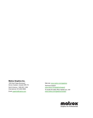 Matrox Graphics Inc. 
1055 Saint Regis Boulevard 
Dorval, Quebec, Canada H9P 2T4 
North America: 1-800-361-1408 
International: (514) 822-6000 
Email: graphics@matrox.com 
Web site: www.matrox.com/graphics 
Technical support: 
www.matrox.com/graphics/support 
To locate the sales office nearest you, visit 
www.matrox.com/graphics/contact 

