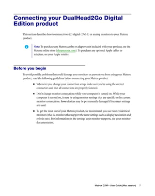 Connecting your DualHead2Go Digital 
Edition product 
This section describes how to connect two (2) digital (DVI-I) or analog monitors to your Matrox 
product. 
Note: To purchase any Matrox cables or adapters not included with your product, see the 
Matrox online store (shopmatrox.com). To purchase any optional Apple cables or 
adapters, see your Apple retailer. 
Matrox GXM – User Guide (Mac version) 7 
Before you begin 
To avoid possible problems that could damage your monitors or prevent you from using your Matrox 
product, read the following guidelines before connecting your Matrox product. 
„ Whenever you change your connection setup, make sure you’re using the correct 
connectors and that all connectors are properly fastened. 
„ Don’t change monitor connections while your computer is turned on. While your 
computer is turned on, it may be using monitor settings that are specific to the current 
monitor connections. Some devices may be permanently damaged if incorrect settings 
are used. 
„ To get the most out of your Matrox product, we recommend you use two (2) identical 
monitors (that is, monitors that support the same settings such as display resolution and 
refresh rate). For information on the settings your monitor supports, see your monitor 
documentation. 
 
