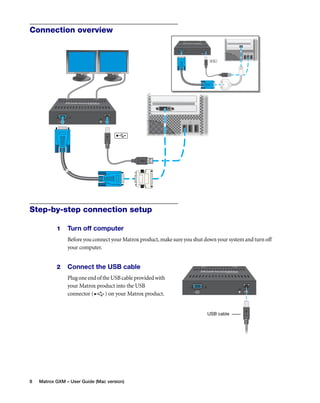 Connection overview 
Step-by-step connection setup 
1 Turn off computer 
Before you connect your Matrox product, make sure you shut down your system and turn off 
your computer. 
2 Connect the USB cable 
Plug one end of the USB cable provided with 
your Matrox product into the USB 
connector ( ) on your Matrox product. 
8 Matrox GXM – User Guide (Mac version) 
USB cable 
 