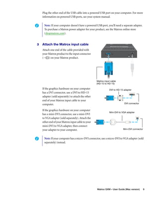 Plug the other end of the USB cable into a powered USB port on your computer. For more 
information on powered USB ports, see your system manual. 
Note: If your computer doesn’t have a powered USB port, you’ll need a separate adapter. 
To purchase a Matrox power adapter for your product, see the Matrox online store 
(shopmatrox.com). 
Matrox GXM – User Guide (Mac version) 9 
3 Attach the Matrox input cable 
Attach one end of the cable provided with 
your Matrox product to the input connector 
( ) on your Matrox product. 
If the graphics hardware on your computer 
has a DVI connector, use a DVI to HD-15 
adapter (sold separately) to attach the other 
end of your Matrox input cable to your 
computer. 
If the graphics hardware on your computer 
has a mini-DVI connector, use a mini-DVI 
to VGA adapter (sold separately). Attach the 
other end of your Matrox input cable to your 
mini-DVI to VGA adapter, then connect 
your adapter to your computer. 
Matrox input cable 
(HD-15 to HD-15) 
DVI to HD-15 adapter 
DVI connector 
Mini-DVI to VGA adapter 
Mini-DVI connector 
Note: If your computer has a micro-DVI connector, use a micro-DVI to VGA adapter (sold 
separately) instead. 
 