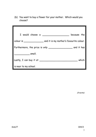 (b) You want to buy a flower for your mother. Which would you
choose?
(5 marks)
SULIT 014/2
3
I would choose a ___________________ because the
colour is ______________ and it is my mother’s favourite colour.
Furthermore, the price is only _________________ and it has
___________ smell.
Lastly, I can buy it at ___________________________ which
is near to my school.
 