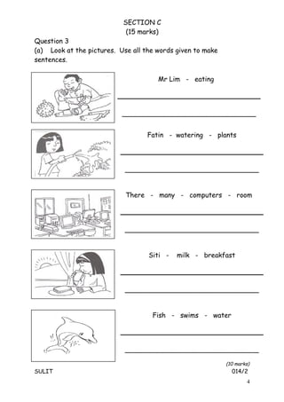 SECTION C
(15 marks)
Question 3
(a) Look at the pictures. Use all the words given to make
sentences.
(10 marks)
SULIT 014/2
4
Mr Lim - eating
________________________________
Fatin - watering - plants
________________________________
There - many - computers - room
________________________________
Siti - milk - breakfast
________________________________
Fish - swims - water
________________________________
 
