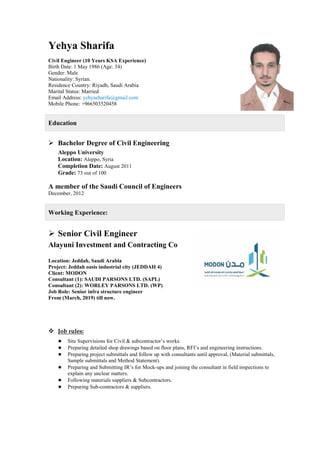 Yehya Sharifa
Civil Engineer (10 Years KSA Experience)
Birth Date: 1 May 1986 (Age: 34)
Gender: Male
Nationality: Syrian.
Residence Country: Riyadh, Saudi Arabia
Marital Status: Married
Email Address: yehyasharifa@gmail.com
Mobile Phone: +966503520458
Education
 Bachelor Degree of Civil Engineering
Aleppo University
Location: Aleppo, Syria
Completion Date: August 2011
Grade: 73 out of 100
A member of the Saudi Council of Engineers
December, 2012
Working Experience:
 Senior Civil Engineer
Alayuni Investment and Contracting Co
Location: Jeddah, Saudi Arabia
Project: Jeddah oasis industrial city (JEDDAH 4)
Client: MODON
Consultant (1): SAUDI PARSONS LTD. (SAPL)
Consultant (2): WORLEY PARSONS LTD. (WP)
Job Role: Senior infra structure engineer
From (March, 2019) till now.
 Job rules:
● Site Supervisions for Civil & subcontractor’s works.
● Preparing detailed shop drawings based on floor plans, RFI’s and engineering instructions.
● Preparing project submittals and follow up with consultants until approval, (Material submittals,
Sample submittals and Method Statement).
● Preparing and Submitting IR’s for Mock-ups and joining the consultant in field inspections to
explain any unclear matters.
● Following materials suppliers & Subcontractors.
● Preparing Sub-contractors & suppliers.
 