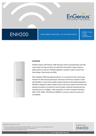 ENH200 LONG RANGE WIRELESS 11N OUTDOOR CB/AP
• IEEE802.11/b/g/n
• 1T+1R
• 150Mbps
• CB/AP/CR/WDS
Learn more about EnGenius Solutions at www.engeniustech.com.sg
BUSINESS CLASS
ENH200
ENH200EXT Datasheet Version 160512
* Theoretical wireless signal rate based on IEEE standard of 802.11 b, g, n chipset used. Actual throughput may vary.
Network conditions and environmental factors lower actual throughput rate.
** All specifications are subject to change without notice.
OVERVIEW
Wireless Outdoor CPE features 10dBi high gain antenna dual polarization with high
output power and high sensitivity can extend the transmission range to deliver a
stable wireless connection. ENH200 integrates 4 operation modes: Access Point,
Client Bridge, Client Router and WDS.
With integrated 10dBi dual-polarized antenna, it’s convenient to build a long range
wireless link while reducing dead spots. Advanced multi-function operation modes
offer flexibility in constructing scalable wireless networks for all possible applications.
ENH200 is designed to deliver reliable service under harsh outdoor environment with
waterproof protection and tailored to accommodate multimedia streaming services
with data-rate up to 150Mbps. Most importantly, it is built-in encryption standards
(WEP, WPA, WPA2, TKIP/AES and IEEE802.1x) ensure maximum security and
compatibility.
 