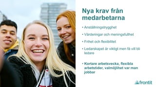 Nya krav från
medarbetarna
• Anställningstrygghet
• Värderingar och meningsfullhet
• Frihet och flexibilitet
• Ledarskapet är viktigt men få vill bli
ledare
• Kortare arbetsvecka, flexibla
arbetstider, valmöjlihet var man
jobbar
 