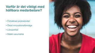 Varför är det viktigt med
hållbara medarbetare?
• Förbättrad produktivitet
• Ökad innovationsförmåga
• Lönsamhet
• Stärkt varumärke
 