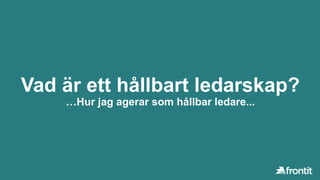Vad är ett hållbart ledarskap?
…Hur jag agerar som hållbar ledare...
 
