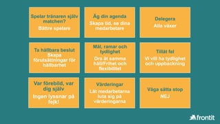 Spelar tränaren själv
matchen?
Bättre spelare
Äg din agenda
Skapa tid, se dina
medarbetare
Delegera
Alla växer
Ta hållbara beslut
Skapa
förutsättningar för
hållbarhet
Mål, ramar och
tydlighet
Dra åt samma
håll/Frihet och
flexibilitet
Tillåt fel
Vi vill ha tydlighet
och uppbackning
Var förebild, var
dig själv
Ingen lyssnar på
fejk!
Värderingar
Låt medarbetarna
luta sig på
värderingarna
Våga sätta stop
NEJ
 