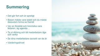 Summering
• Det går fort och är spretigt
• Basen måste vara stabil och du måste
dessutom hinna se framåt
• Var en förebild och hinn/orka vara
ledaren, äg agenda…
• Ta ut riktning och låt medarbetare äga
och verka
• Se dina medarbetare oavsett var de är
• Värderingsdrivet
 