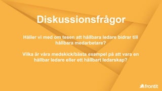 Diskussionsfrågor
Håller vi med om tesen att hållbara ledare bidrar till
hållbara medarbetare?
Vilka är våra medskick/bästa exempel på att vara en
hållbar ledare eller ett hållbart ledarskap?
 