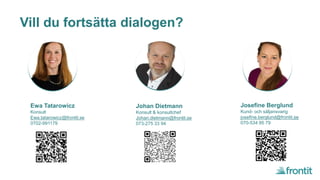 Vill du fortsätta dialogen?
Ewa Tatarowicz
Konsult
Ewa.tatarowicz@frontit.se
0702-991179
Johan Dietmann
Konsult & konsultchef
Johan.dietmann@frontit.se
073-275 33 94
Josefine Berglund
Kund- och säljansvarig
josefine.berglund@frontit.se
070-534 95 79
 