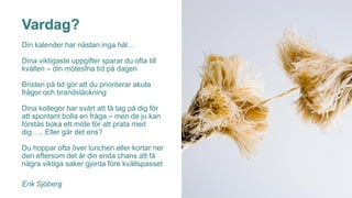 Vardag?
Din kalender har nästan inga hål…
Dina viktigaste uppgifter sparar du ofta till
kvällen – din mötesfria tid på dagen
Bristen på tid gör att du prioriterar akuta
frågor och brandsläckning
Dina kollegor har svårt att få tag på dig för
att spontant bolla en fråga – men de ju kan
förstås boka ett möte för att prata med
dig….. Eller går det ens?
Du hoppar ofta över lunchen eller kortar ner
den eftersom det är din enda chans att få
några viktiga saker gjorda före kvällspasset
Erik Sjöberg
 