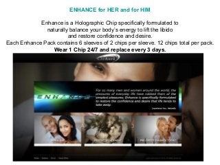 ENHANCE for HER and for HIM

            Enhance is a Holographic Chip specifically formulated to
              naturally balance your body’s energy to lift the libido
                       and restore confidence and desire.
Each Enhance Pack contains 6 sleeves of 2 chips per sleeve. 12 chips total per pack.
                Wear 1 Chip 24/7 and replace every 3 days.
 