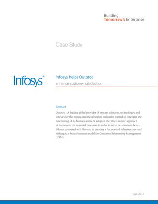 Infosys helps Outotec
enhance customer satisfaction




Abstract
Outotec - A leading global provider of process solutions, technologies and
services for the mining and metallurgical industries wanted to synergize the
functioning of its business units. It adopted the ‘One Outotec’ approach
to harmonize the scattered processes in order to serve its customers better.
Infosys partnered with Outotec in creating a harmonized infrastructure and
shifting to a better business model for Customer Relationship Management
(CRM).




                                                                    Jun 2010
 