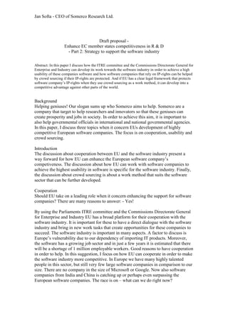 Jan Softa - CEO of Somerco Research Ltd.
Draft proposal -
Enhance EC member states competitiveness in R & D
- Part 2: Strategy to support the software industry
Abstract: In this paper I discuss how the ITRE committee and the Commissions Directorate General for
Enterprise and Industry can develop its work towards the software industry in order to achieve a high
usability of these companies software and how software companies that rely on IP-rights can be helped
by crowd sourcing if their IP-rights are protected. And if EU has a clear legal framework that protects
software company’s IP-rights when they use crowd sourcing as a work method, it can develop into a
competitive advantage against other parts of the world.
Background
Helping geniuses! Our slogan sums up who Somerco aims to help. Somerco are a
company that target to help researchers and innovators so that these geniuses can
create prosperity and jobs in society. In order to achieve this aim, it is important to
also help governmental officials in international and national governmental agencies.
In this paper, I discuss three topics when it concern EUs development of highly
competitive European software companies. The focus is on cooperation, usability and
crowd sourcing.
Introduction
The discussion about cooperation between EU and the software industry present a
way forward for how EU can enhance the European software company’s
competiveness. The discussion about how EU can work with software companies to
achieve the highest usability in software is specific for the software industry. Finally,
the discussion about crowd sourcing is about a work method that suits the software
sector that can be further developed.
Cooperation
Should EU take on a leading role when it concern enhancing the support for software
companies? There are many reasons to answer: - Yes!
By using the Parliaments ITRE committee and the Commissions Directorate General
for Enterprise and Industry EU has a broad platform for their cooperation with the
software industry. It is important for these to have a direct dialogue with the software
industry and bring in new work tasks that create opportunities for these companies to
succeed. The software industry is important in many aspects. A factor to discuss is
Europe’s vulnerability due to our dependency of importing IT products. Moreover,
the software has a growing job sector and in just a few years it is estimated that there
will be a shortage of 1 million employable workers. Good reasons to have cooperation
in order to help. In this suggestion, I focus on how EU can cooperate in order to make
the software industry more competitive. In Europe we have many highly talented
people in this sector, but still very few large software companies in comparison to our
size. There are no company in the size of Microsoft or Google. Now also software
companies from India and China is catching up or perhaps even surpassing the
European software companies. The race is on – what can we do right now?
 