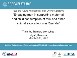 Photo Credit Goes Here
Kathleen Earl Colverson, Ph.D., University of Florida, Livestock Systems Innovation Lab
Feed the Future Innovation Lab for Livestock Systems
“Engaging men in supporting maternal
and child consumption of milk and other
animal source foods in Rwanda”
Train the Trainers Workshop
Kigali, Rwanda
March 8-10, 2021
 