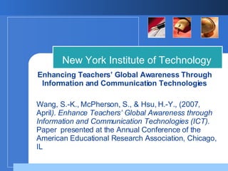Enhancing Teachers’ Global Awareness Through Information and Communication Technologies New York Institute of Technology Wang, S.-K., McPherson, S., & Hsu, H.-Y., (2007, April ). Enhance Teachers’ Global Awareness through Information and Communication Technologies (ICT).  Paper  presented at the Annual Conference of the American Educational Research Association, Chicago, IL 