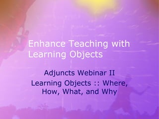 Enhance Teaching with Learning Objects Adjuncts Webinar II Learning Objects :: Where, How, What, and Why 