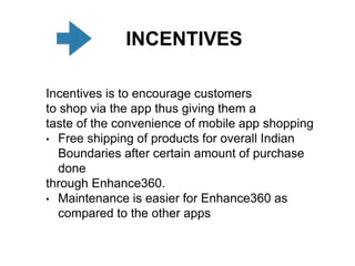 INCENTIVES
Incentives is to encourage customers
to shop via the app thus giving them a
taste of the convenience of mobile app shopping
• Free shipping of products for overall Indian
Boundaries after certain amount of purchase
done
through Enhance360.
• Maintenance is easier for Enhance360 as
compared to the other apps
 