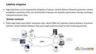 Latency mitigation
 Page load times can be improved by mitigation of latency. Content Delivery Networks guarantee content
availability in proximity of the user and therefore improves site speed to a great extent thereby resulting in
improved conversion rates
Greater revenues
 Faster page loads mean better conversion rates. Hence CDNs are important revenue boosters of business
websites. Content Delivery Network help users target customers based on their marketing priorities.
 