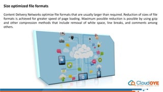 Size optimized file formats
Content Delivery Networks optimize file formats that are usually larger than required. Reduction of sizes of file
formats is achieved for greater speed of page loading. Maximum possible reduction is possible by using gzip
and other compression methods that include removal of white space, line breaks, and comments among
others.
 