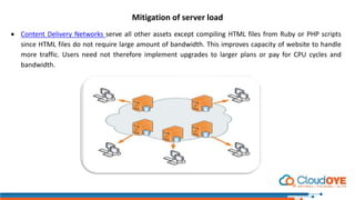 Mitigation of server load
 Content Delivery Networks serve all other assets except compiling HTML files from Ruby or PHP scripts
since HTML files do not require large amount of bandwidth. This improves capacity of website to handle
more traffic. Users need not therefore implement upgrades to larger plans or pay for CPU cycles and
bandwidth.
 