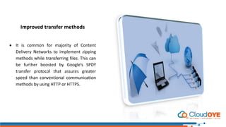 Improved transfer methods
 It is common for majority of Content
Delivery Networks to implement zipping
methods while transferring files. This can
be further boosted by Google’s SPDY
transfer protocol that assures greater
speed than conventional communication
methods by using HTTP or HTTPS.
 